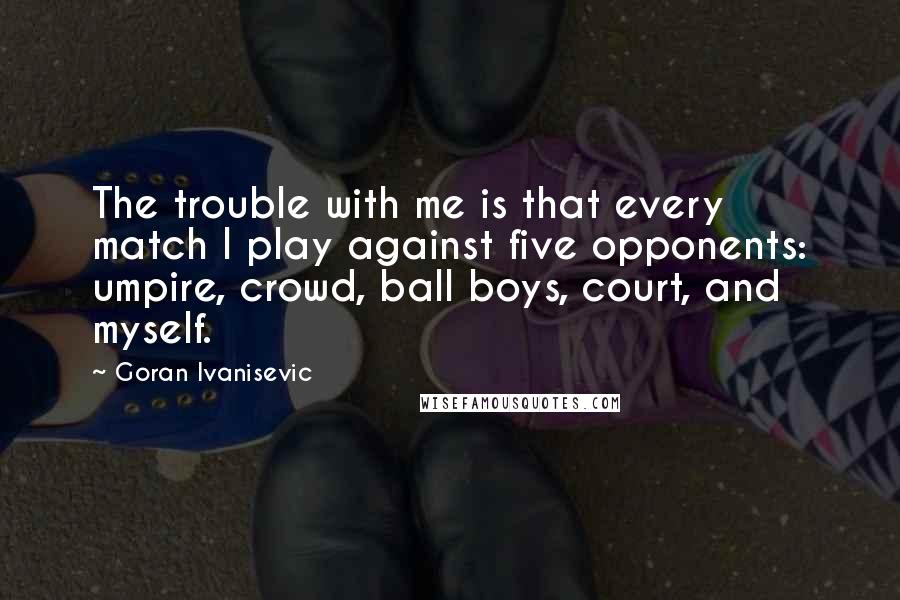 Goran Ivanisevic Quotes: The trouble with me is that every match I play against five opponents: umpire, crowd, ball boys, court, and myself.