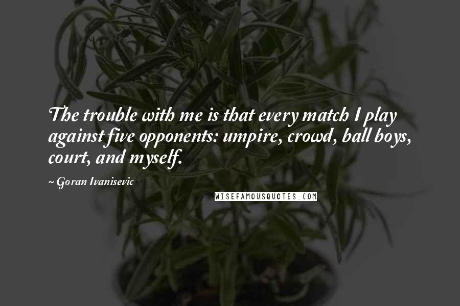 Goran Ivanisevic Quotes: The trouble with me is that every match I play against five opponents: umpire, crowd, ball boys, court, and myself.