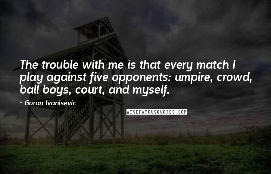 Goran Ivanisevic Quotes: The trouble with me is that every match I play against five opponents: umpire, crowd, ball boys, court, and myself.