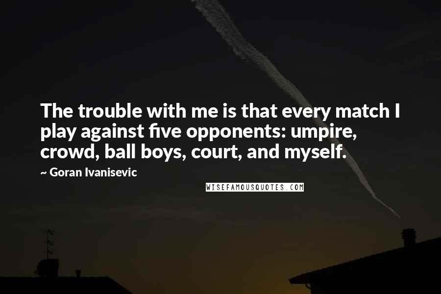 Goran Ivanisevic Quotes: The trouble with me is that every match I play against five opponents: umpire, crowd, ball boys, court, and myself.