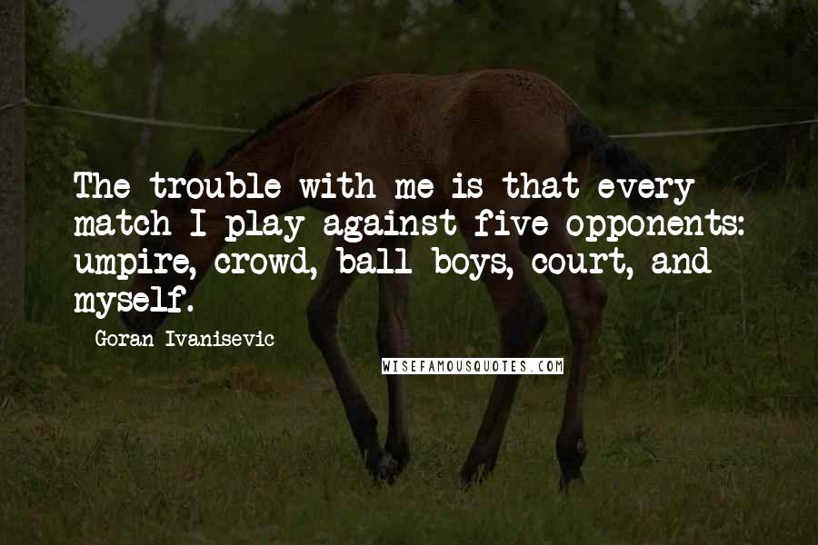 Goran Ivanisevic Quotes: The trouble with me is that every match I play against five opponents: umpire, crowd, ball boys, court, and myself.