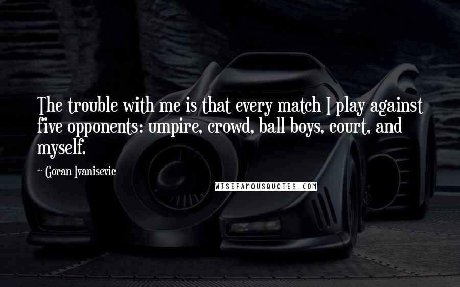Goran Ivanisevic Quotes: The trouble with me is that every match I play against five opponents: umpire, crowd, ball boys, court, and myself.