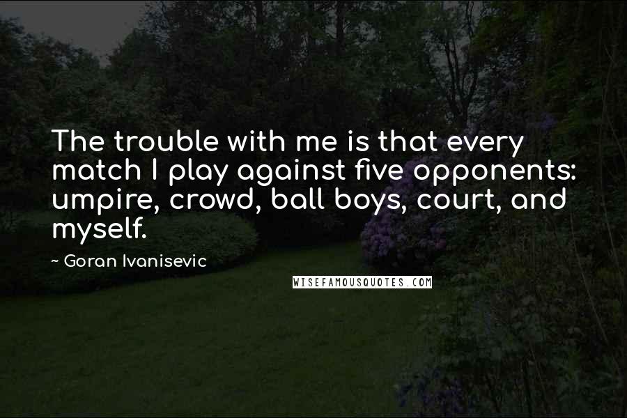 Goran Ivanisevic Quotes: The trouble with me is that every match I play against five opponents: umpire, crowd, ball boys, court, and myself.