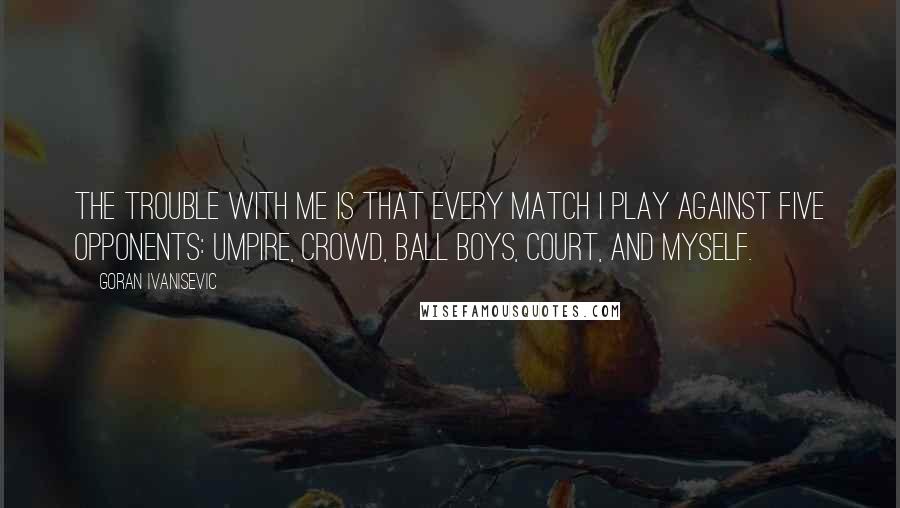 Goran Ivanisevic Quotes: The trouble with me is that every match I play against five opponents: umpire, crowd, ball boys, court, and myself.
