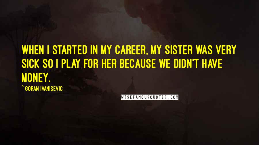 Goran Ivanisevic Quotes: When I started in my career, my sister was very sick so I play for her because we didn't have money.