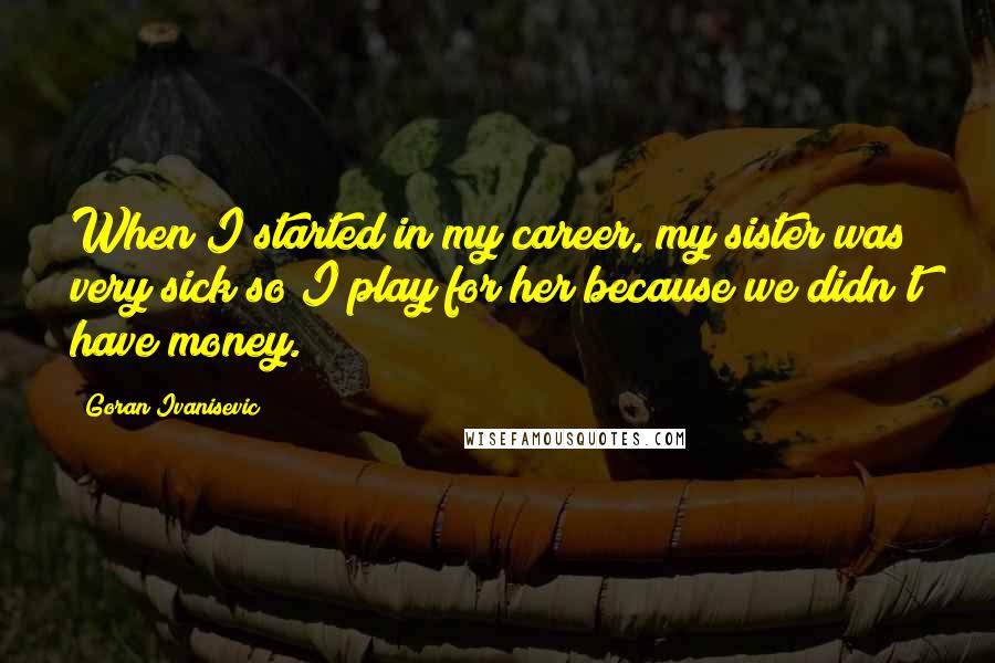 Goran Ivanisevic Quotes: When I started in my career, my sister was very sick so I play for her because we didn't have money.