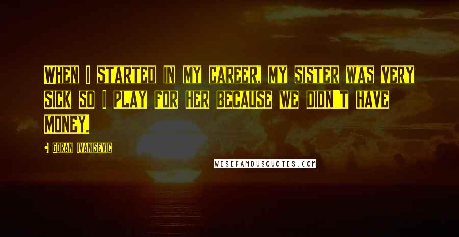 Goran Ivanisevic Quotes: When I started in my career, my sister was very sick so I play for her because we didn't have money.