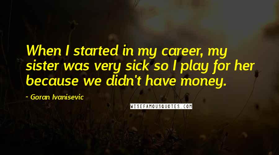 Goran Ivanisevic Quotes: When I started in my career, my sister was very sick so I play for her because we didn't have money.