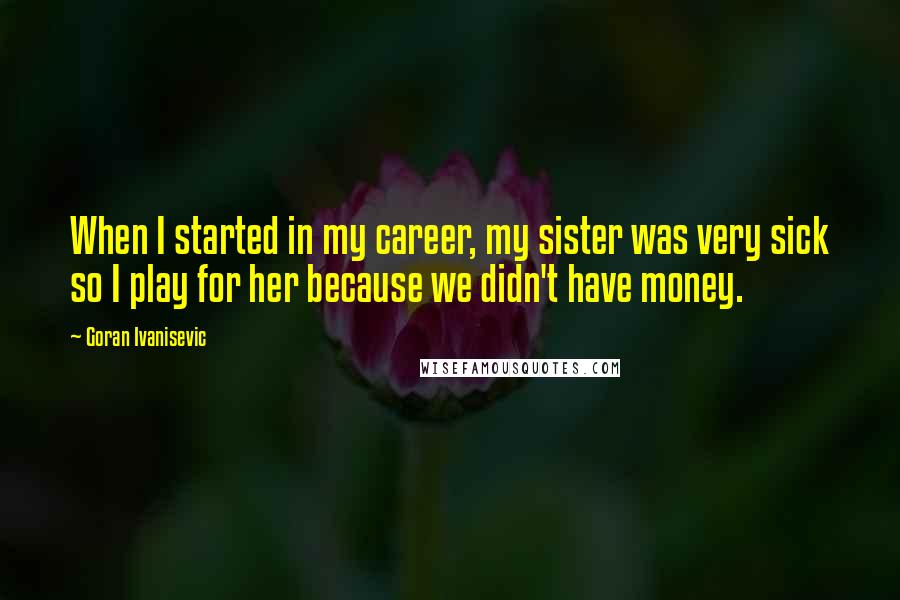 Goran Ivanisevic Quotes: When I started in my career, my sister was very sick so I play for her because we didn't have money.