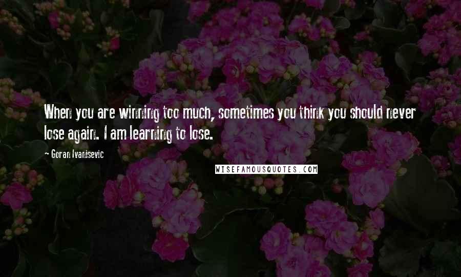 Goran Ivanisevic Quotes: When you are winning too much, sometimes you think you should never lose again. I am learning to lose.