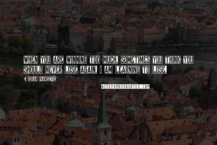 Goran Ivanisevic Quotes: When you are winning too much, sometimes you think you should never lose again. I am learning to lose.