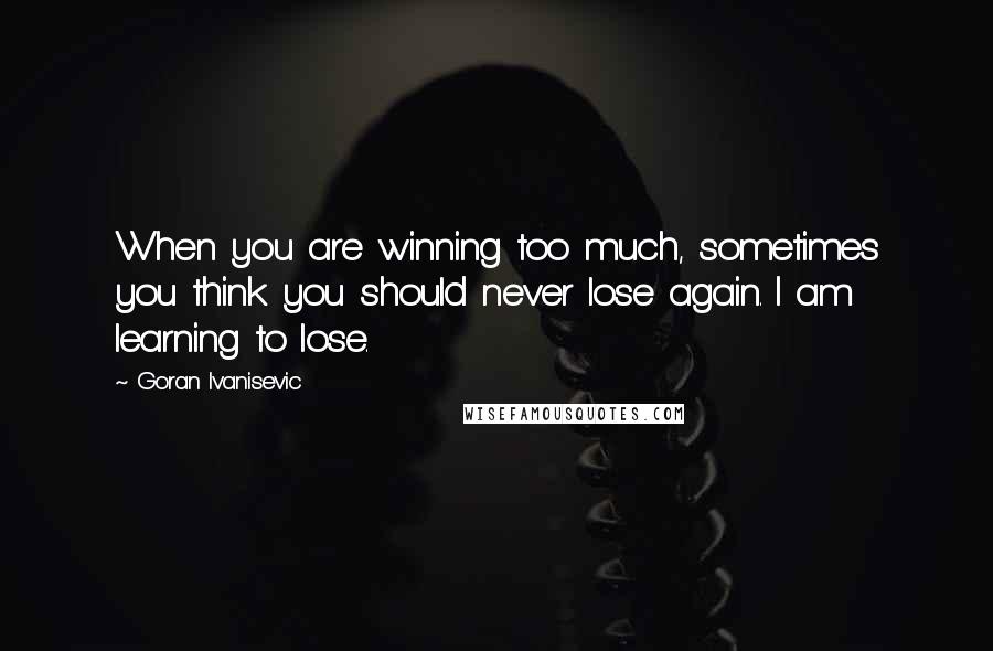 Goran Ivanisevic Quotes: When you are winning too much, sometimes you think you should never lose again. I am learning to lose.