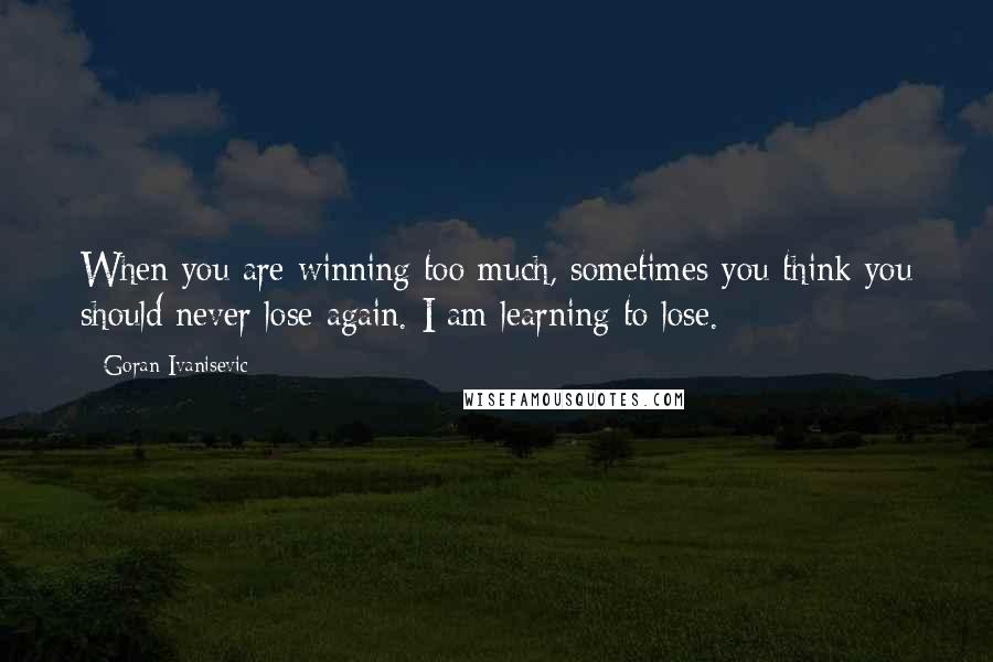 Goran Ivanisevic Quotes: When you are winning too much, sometimes you think you should never lose again. I am learning to lose.