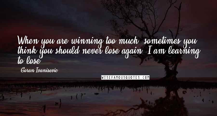 Goran Ivanisevic Quotes: When you are winning too much, sometimes you think you should never lose again. I am learning to lose.