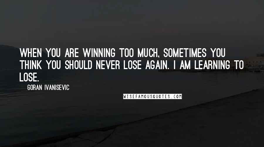 Goran Ivanisevic Quotes: When you are winning too much, sometimes you think you should never lose again. I am learning to lose.