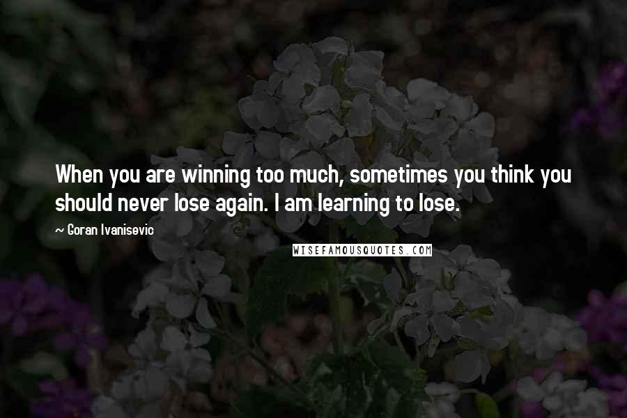 Goran Ivanisevic Quotes: When you are winning too much, sometimes you think you should never lose again. I am learning to lose.