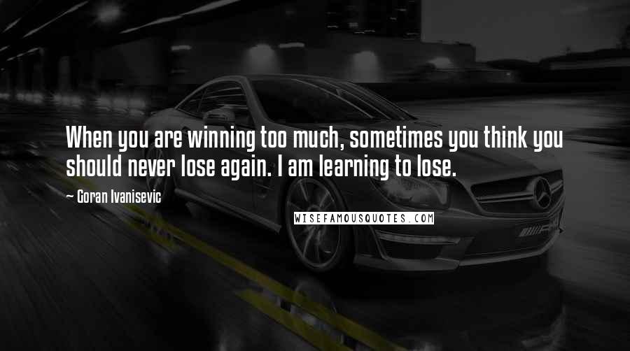 Goran Ivanisevic Quotes: When you are winning too much, sometimes you think you should never lose again. I am learning to lose.