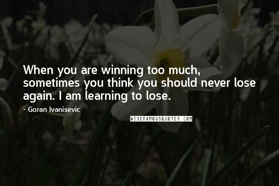 Goran Ivanisevic Quotes: When you are winning too much, sometimes you think you should never lose again. I am learning to lose.