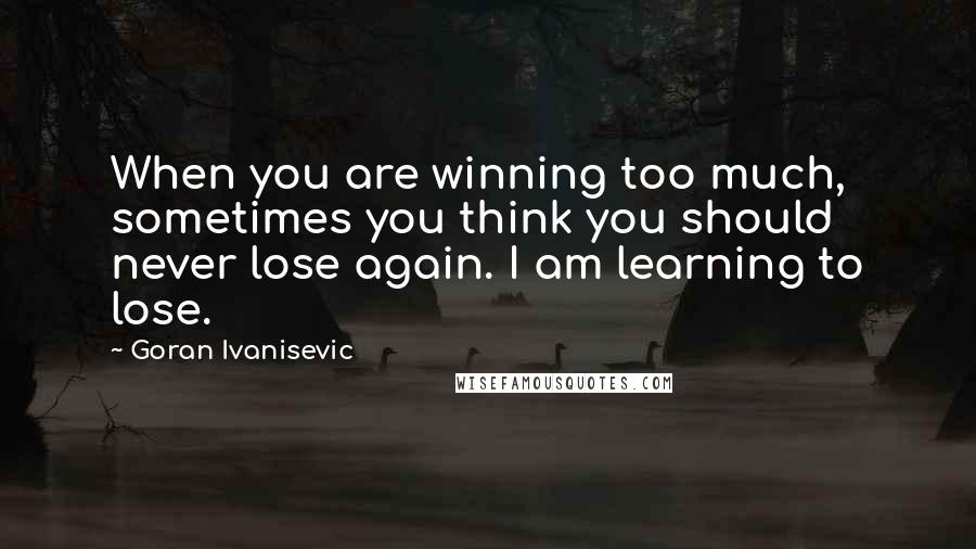 Goran Ivanisevic Quotes: When you are winning too much, sometimes you think you should never lose again. I am learning to lose.