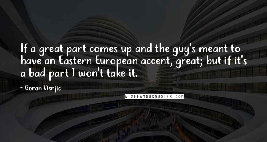 Goran Visnjic Quotes: If a great part comes up and the guy's meant to have an Eastern European accent, great; but if it's a bad part I won't take it.