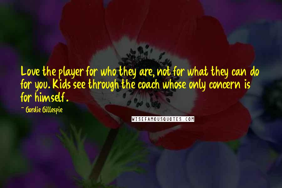 Gordie Gillespie Quotes: Love the player for who they are, not for what they can do for you. Kids see through the coach whose only concern is for himself.