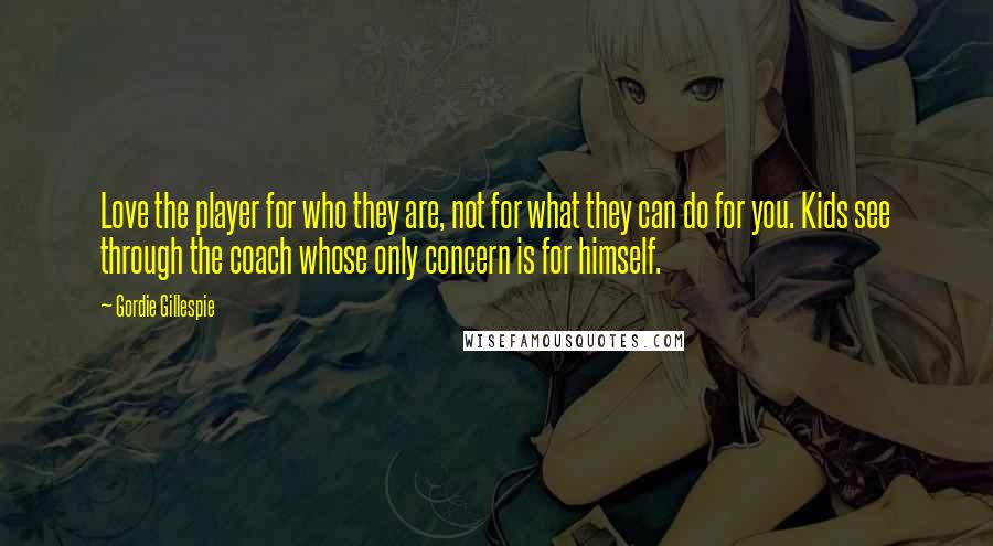 Gordie Gillespie Quotes: Love the player for who they are, not for what they can do for you. Kids see through the coach whose only concern is for himself.