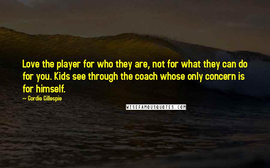 Gordie Gillespie Quotes: Love the player for who they are, not for what they can do for you. Kids see through the coach whose only concern is for himself.