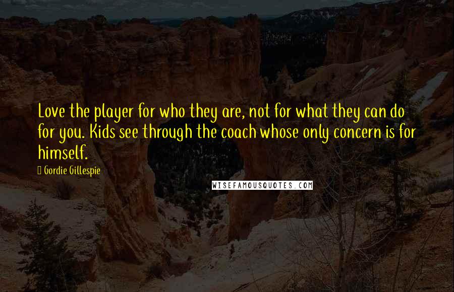 Gordie Gillespie Quotes: Love the player for who they are, not for what they can do for you. Kids see through the coach whose only concern is for himself.