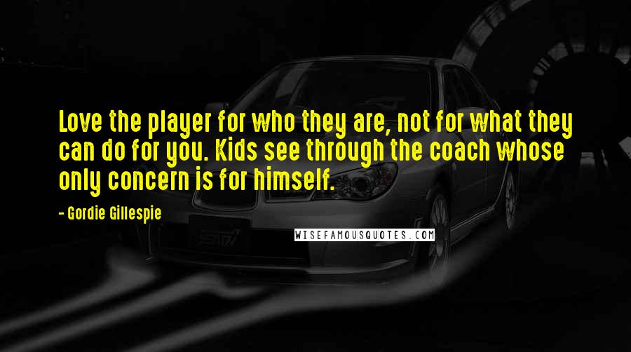 Gordie Gillespie Quotes: Love the player for who they are, not for what they can do for you. Kids see through the coach whose only concern is for himself.