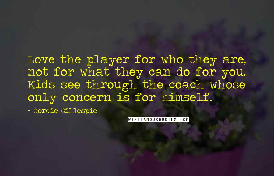 Gordie Gillespie Quotes: Love the player for who they are, not for what they can do for you. Kids see through the coach whose only concern is for himself.