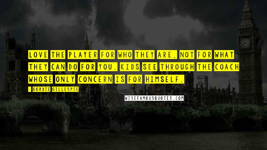 Gordie Gillespie Quotes: Love the player for who they are, not for what they can do for you. Kids see through the coach whose only concern is for himself.