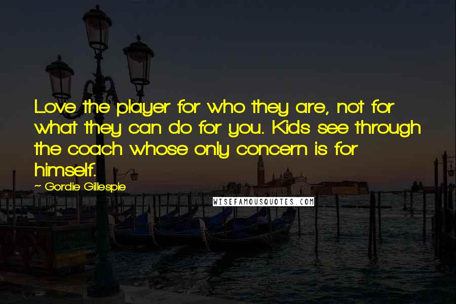 Gordie Gillespie Quotes: Love the player for who they are, not for what they can do for you. Kids see through the coach whose only concern is for himself.