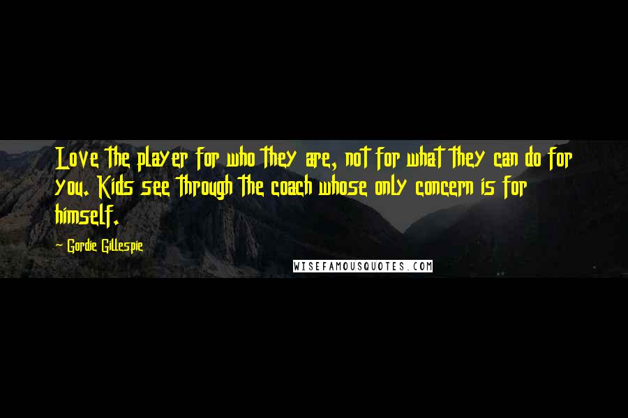 Gordie Gillespie Quotes: Love the player for who they are, not for what they can do for you. Kids see through the coach whose only concern is for himself.