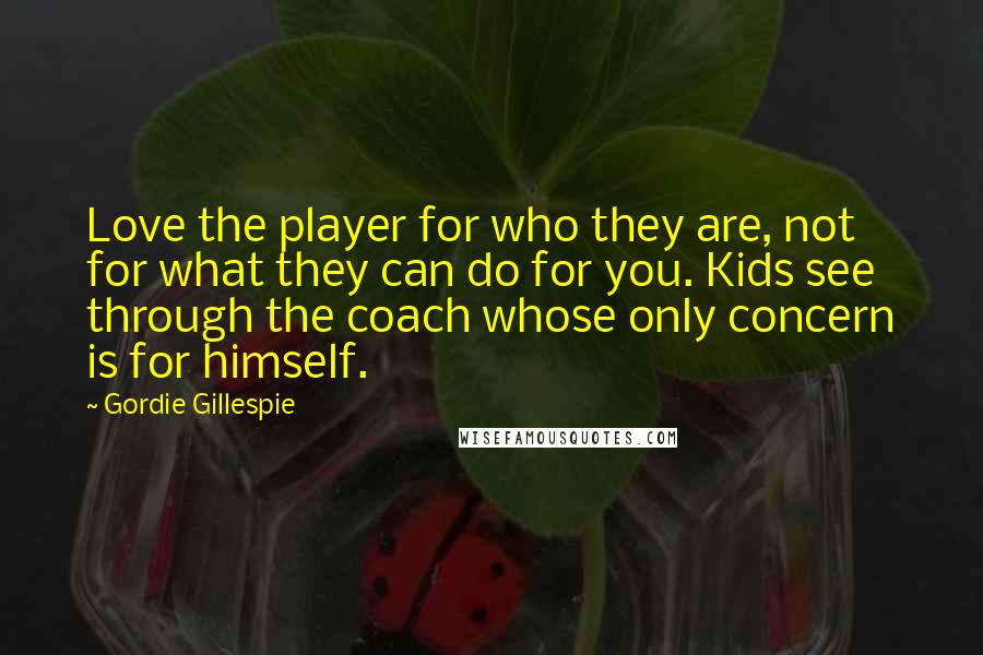 Gordie Gillespie Quotes: Love the player for who they are, not for what they can do for you. Kids see through the coach whose only concern is for himself.