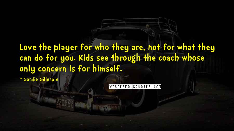 Gordie Gillespie Quotes: Love the player for who they are, not for what they can do for you. Kids see through the coach whose only concern is for himself.