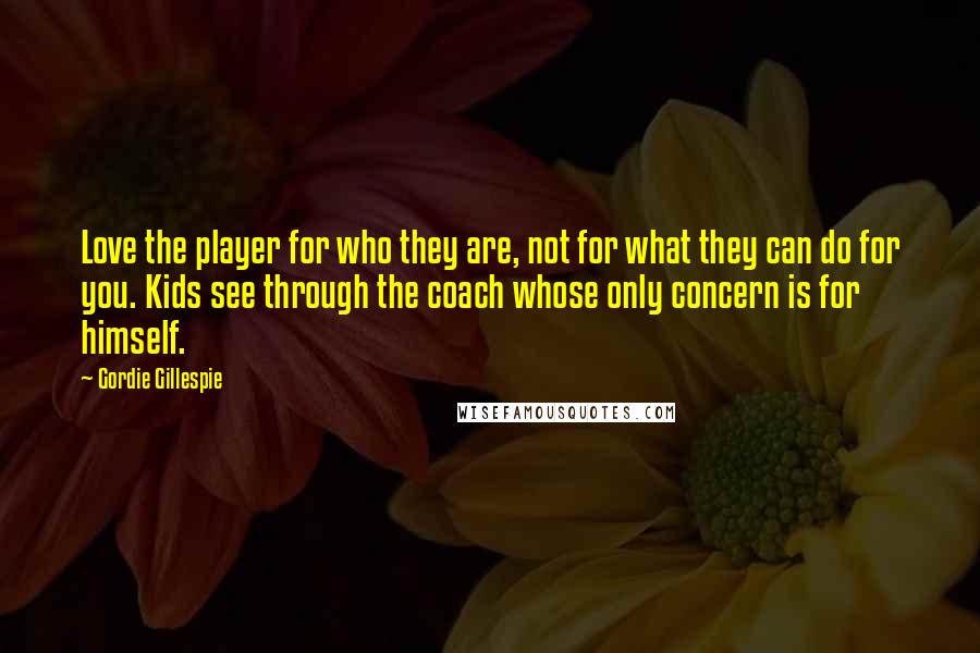 Gordie Gillespie Quotes: Love the player for who they are, not for what they can do for you. Kids see through the coach whose only concern is for himself.