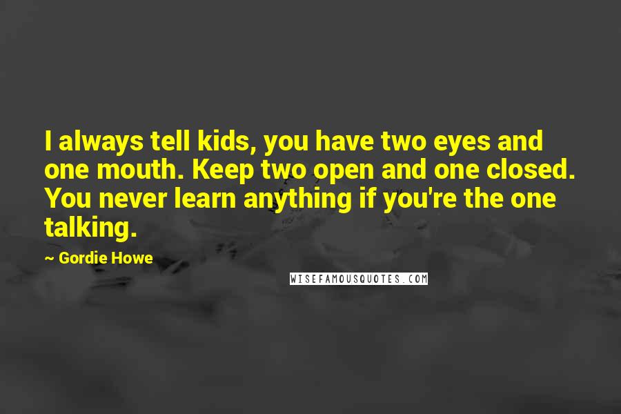 Gordie Howe Quotes: I always tell kids, you have two eyes and one mouth. Keep two open and one closed. You never learn anything if you're the one talking.