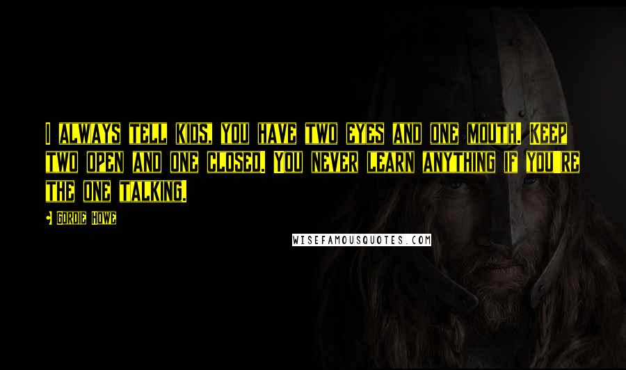 Gordie Howe Quotes: I always tell kids, you have two eyes and one mouth. Keep two open and one closed. You never learn anything if you're the one talking.