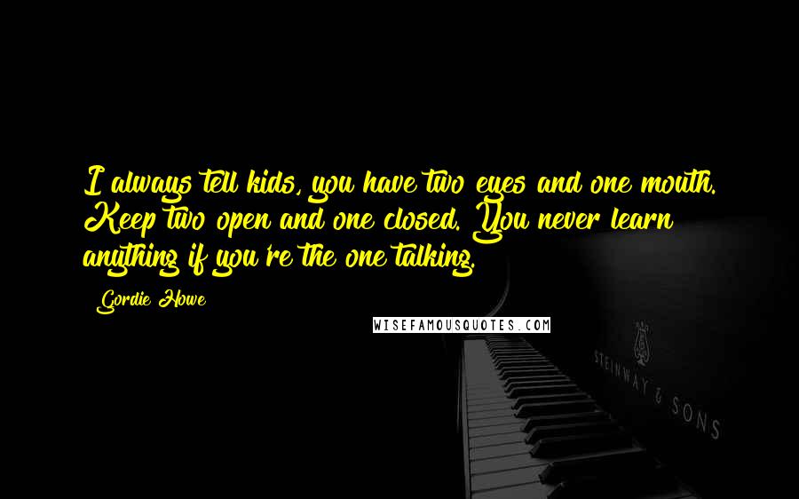 Gordie Howe Quotes: I always tell kids, you have two eyes and one mouth. Keep two open and one closed. You never learn anything if you're the one talking.
