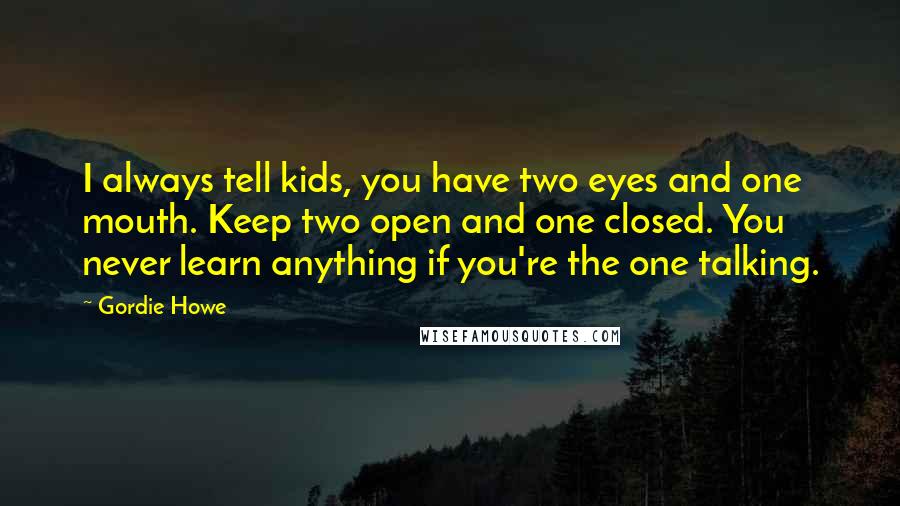 Gordie Howe Quotes: I always tell kids, you have two eyes and one mouth. Keep two open and one closed. You never learn anything if you're the one talking.