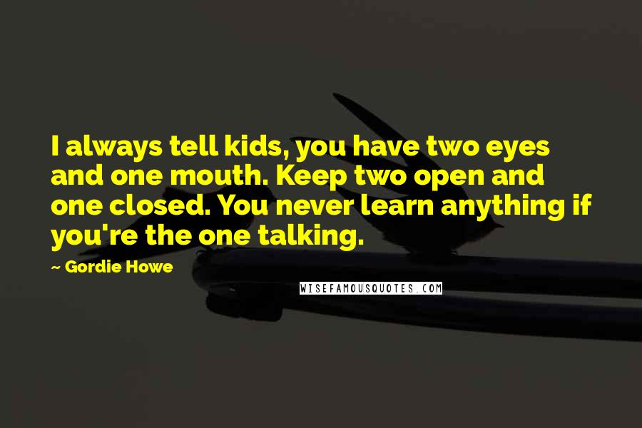 Gordie Howe Quotes: I always tell kids, you have two eyes and one mouth. Keep two open and one closed. You never learn anything if you're the one talking.