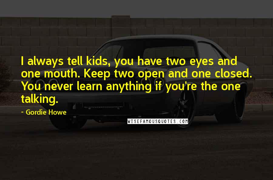 Gordie Howe Quotes: I always tell kids, you have two eyes and one mouth. Keep two open and one closed. You never learn anything if you're the one talking.