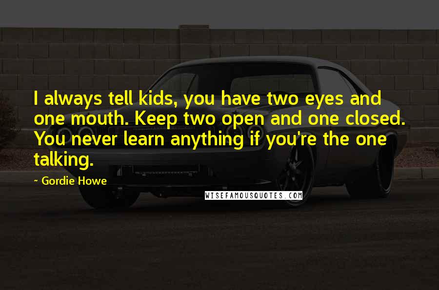 Gordie Howe Quotes: I always tell kids, you have two eyes and one mouth. Keep two open and one closed. You never learn anything if you're the one talking.