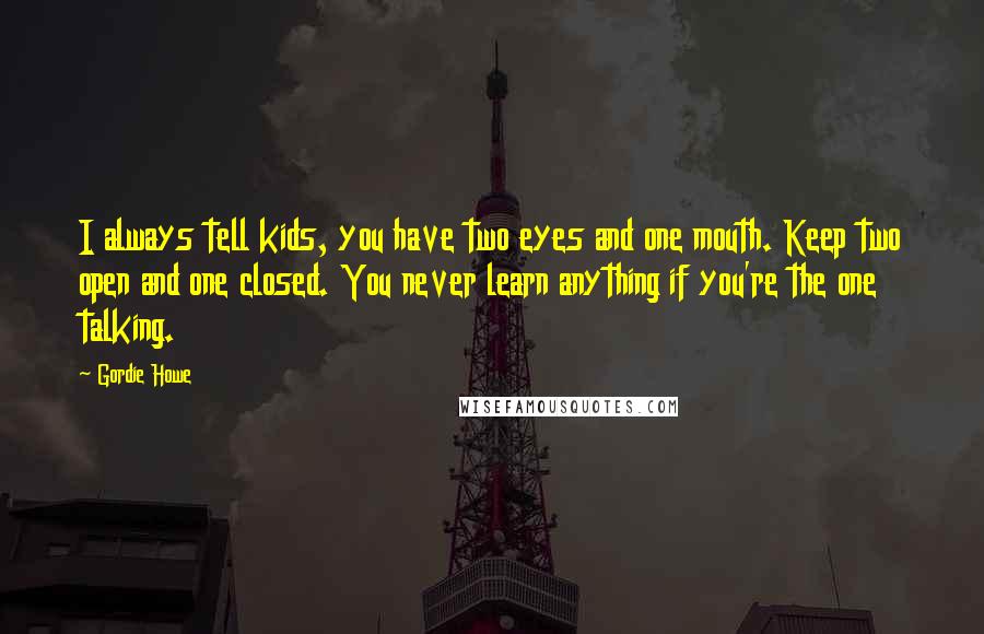 Gordie Howe Quotes: I always tell kids, you have two eyes and one mouth. Keep two open and one closed. You never learn anything if you're the one talking.