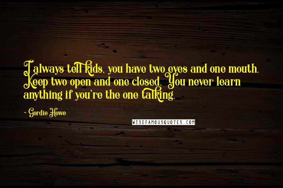 Gordie Howe Quotes: I always tell kids, you have two eyes and one mouth. Keep two open and one closed. You never learn anything if you're the one talking.