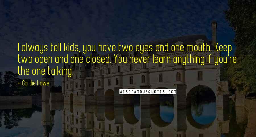 Gordie Howe Quotes: I always tell kids, you have two eyes and one mouth. Keep two open and one closed. You never learn anything if you're the one talking.