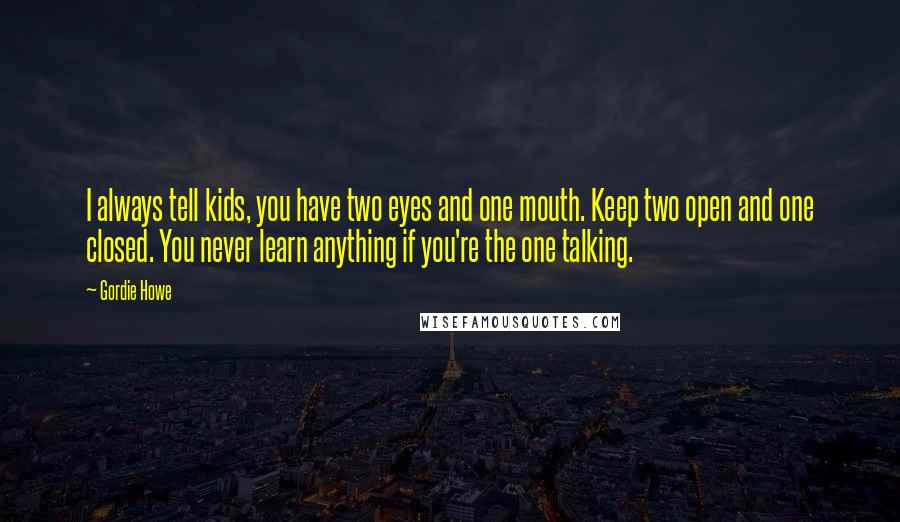 Gordie Howe Quotes: I always tell kids, you have two eyes and one mouth. Keep two open and one closed. You never learn anything if you're the one talking.