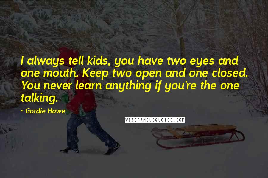 Gordie Howe Quotes: I always tell kids, you have two eyes and one mouth. Keep two open and one closed. You never learn anything if you're the one talking.
