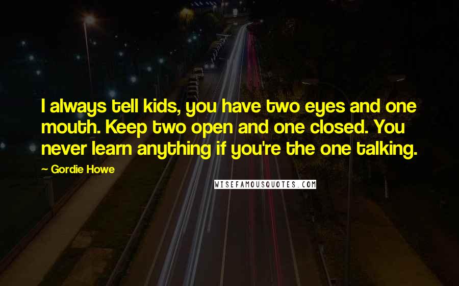 Gordie Howe Quotes: I always tell kids, you have two eyes and one mouth. Keep two open and one closed. You never learn anything if you're the one talking.