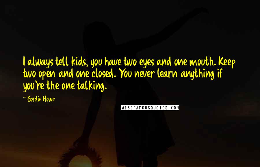 Gordie Howe Quotes: I always tell kids, you have two eyes and one mouth. Keep two open and one closed. You never learn anything if you're the one talking.